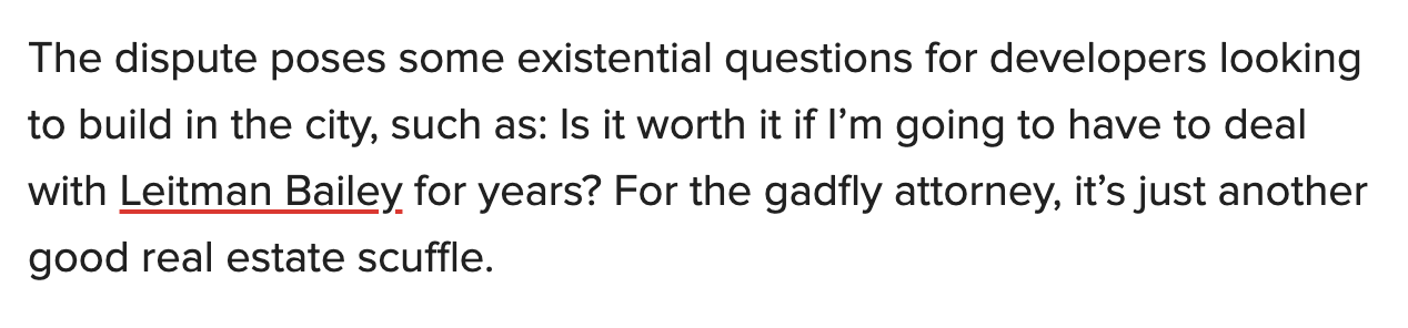 "The dispute poses some existential questions for developers looking to build in the city, such as: Is it worth it if I’m going to have to deal with Leitman Bailey for years? For the gadfly attorney, it’s just another good real estate scuffle." 