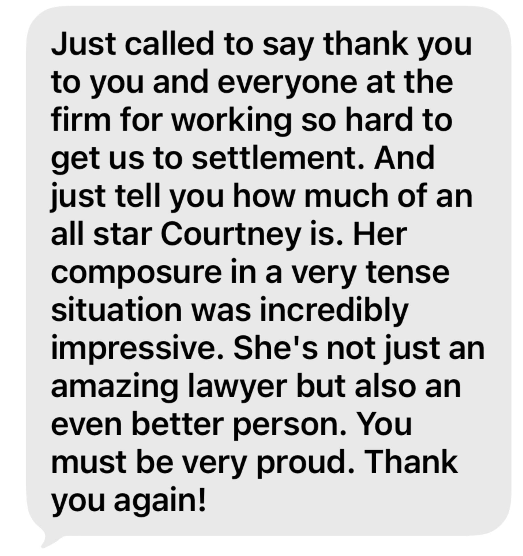 Testimonial: "Just called to say thank you to you and everyone at the firm for working so hard to get us to settlement. And just tell you how much of an all star Courtney is. Her composure in a very tense situation was incredibly impressive. She's not just an amazing lawyer but also an even better person. You must be very proud. Thank you again!"